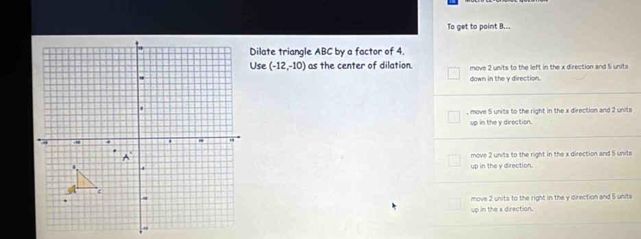 To get to point B...
Dilate triangle ABC by a factor of 4.
Use (-12,-10) as the center of dilation. move 2 units to the left in the x direction and 5 units
down in the y direction.. move 5 units to the right in the x direction and 2 units
up in the y direction.
move 2 units to the right in the x direction and 5 units
up in the y direction.
move 2 units to the right in the y direction and 5 units
up in the x direction.