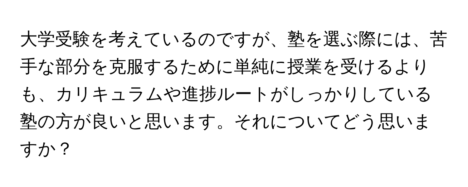 大学受験を考えているのですが、塾を選ぶ際には、苦手な部分を克服するために単純に授業を受けるよりも、カリキュラムや進捗ルートがしっかりしている塾の方が良いと思います。それについてどう思いますか？