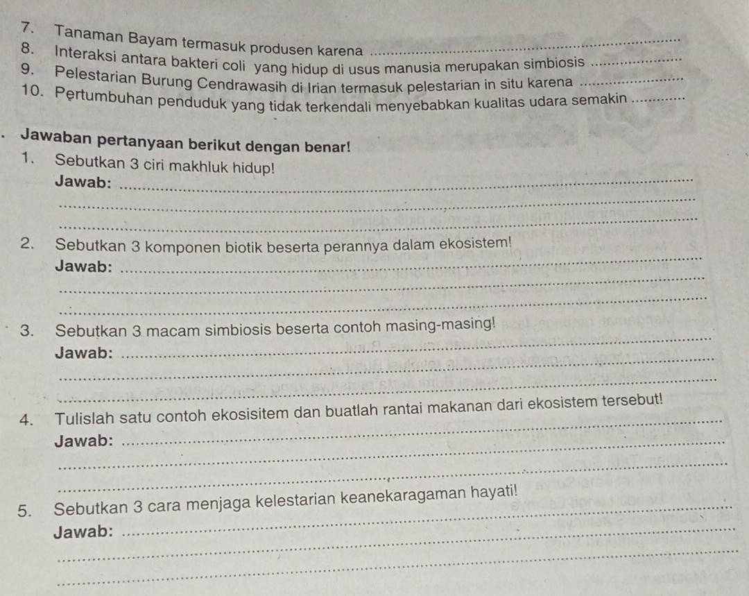 Tanaman Bayam termasuk produsen karena_ 
8. Interaksi antara bakteri coli yang hidup di usus manusia merupakan simbiosis_ 
9. Pelestarian Burung Cendrawasih di Irian termasuk pelestarian in situ karena_ 
10. Pertumbuhan penduduk yang tidak terkendali menyebabkan kualitas udara semakin_ 
. Jawaban pertanyaan berikut dengan benar! 
1. Sebutkan 3 ciri makhluk hidup! 
Jawab: 
_ 
_ 
_ 
_ 
2. Sebutkan 3 komponen biotik beserta perannya dalam ekosistem! 
_ 
Jawab: 
_ 
3. Sebutkan 3 macam simbiosis beserta contoh masing-masing! 
Jawab: 
_ 
_ 
4. Tulislah satu contoh ekosisitem dan buatlah rantai makanan dari ekosistem tersebut! 
Jawab: 
_ 
_ 
5. Sebutkan 3 cara menjaga kelestarian keanekaragaman hayati! 
_ 
Jawab: 
_