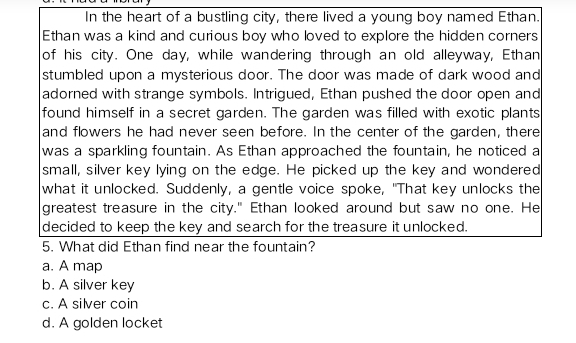 In the heart of a bustling city, there lived a young boy named Ethan.
Ethan was a kind and curious boy who loved to explore the hidden corners
of his city. One day, while wandering through an old alleyway, Ethan
stumbled upon a mysterious door. The door was made of dark wood and
adorned with strange symbols. Intrigued, Ethan pushed the door open and
found himself in a secret garden. The garden was filled with exotic plants
and flowers he had never seen before. In the center of the garden, there
was a sparkling fountain. As Ethan approached the fountain, he noticed a
small, silver key lying on the edge. He picked up the key and wondered
what it unlocked. Suddenly, a gentle voice spoke, "That key unlocks the
greatest treasure in the city." Ethan looked around but saw no one. He
decided to keep the key and search for the treasure it unlocked.
5. What did Ethan find near the fountain?
a. A map
b. A silver key
c. A silver coin
d. A golden locket