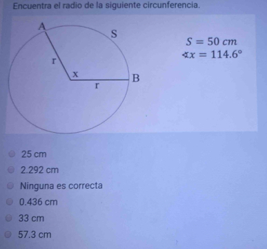 Encuentra el radio de la siguiente circunferencia.
S=50cm
∠ x=114.6°
25 cm
2.292 cm
Ninguna es correcta
0.436 cm
33 cm
57.3 cm