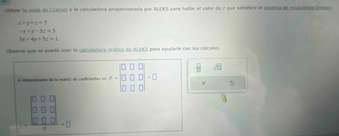 Ublizar la regla de Cramer y la calculadora proporcionada por ALEKS para hallar el valor de 2 que satisface el sistema de ecuaciones lineales:
x+y+z=5
-x+y-3z=3
3x+4y+5z=1. 
Observe que se puede usar la calculadora gráfica de ALEKS para ayudarle con los cálculos.
 □ /□   sqrt(□ ) 
El determinante de la matriz de coeficientes es -|
× 5