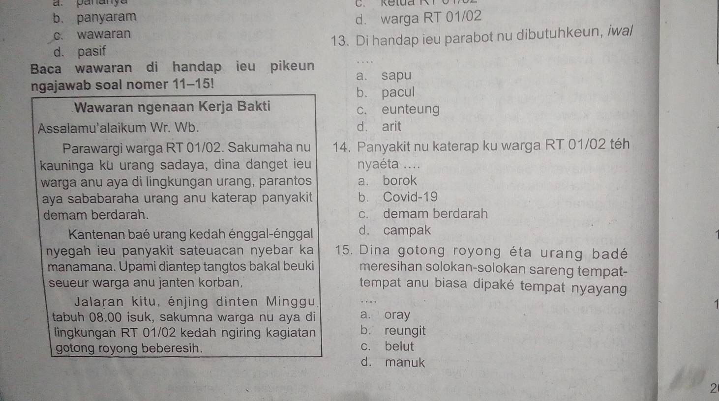 a. paranya
b. panyaram d. warga RT 01/02
c. wawaran
d. pasif 13. Di handap ieu parabot nu dibutuhkeun, iwal
Baca wawaran di handap ieu pikeun
ngajawab soal nomer 11-15!
a. sapu
b. pacul
Wawaran ngenaan Kerja Bakti c. eunteung
Assalamu'alaikum Wr. Wb. d、 arit
Parawargi warga RT 01/02. Sakumaha nu 14. Panyakit nu katerap ku warga RT 01/02 téh
kauninga ku urang sadaya, dina danget ieu nyaéta ....
warga anu aya di lingkungan urang, parantos a. borok
aya sababaraha urang anu katerap panyakit. b. Covid-19
demam berdarah. c. demam berdarah
Kantenan baé urang kedah énggal-énggal d. campak
nyegah ieu panyakit sateuacan nyebar ka 15. Dina gotong royong éta urang badé
manamana. Upami diantep tangtos bakal beuki meresihan solokan-solokan sareng tempat-
seueur warga anu janten korban, tempat anu biasa dipaké tempat nyayang
Jalaran kitu, énjing dinten Minggu 1
tabuh 08.00 isuk, sakumna warga nu aya di a. oray
lingkungan RT 01/02 kedah ngiring kagiatan b. reungit
gotong royong beberesih. c. belut
d. manuk
2