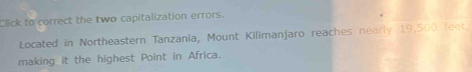 Click to correct the two capitalization errors. 
Located in Northeastern Tanzania, Mount Kilimanjaro reaches nearly 19,500 feet, 
making it the highest Point in Africa.