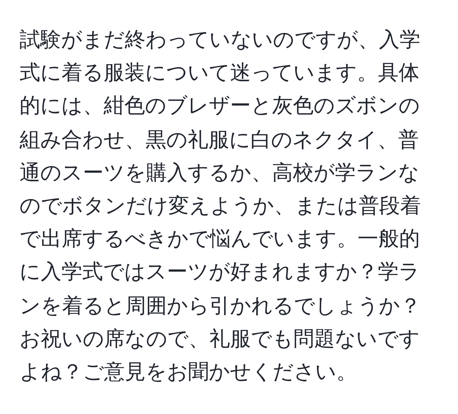 試験がまだ終わっていないのですが、入学式に着る服装について迷っています。具体的には、紺色のブレザーと灰色のズボンの組み合わせ、黒の礼服に白のネクタイ、普通のスーツを購入するか、高校が学ランなのでボタンだけ変えようか、または普段着で出席するべきかで悩んでいます。一般的に入学式ではスーツが好まれますか？学ランを着ると周囲から引かれるでしょうか？お祝いの席なので、礼服でも問題ないですよね？ご意見をお聞かせください。