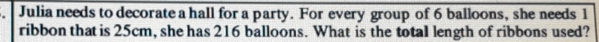 Julia needs to decorate a hall for a party. For every group of 6 balloons, she needs 1
ribbon that is 25cm, she has 216 balloons. What is the total length of ribbons used?