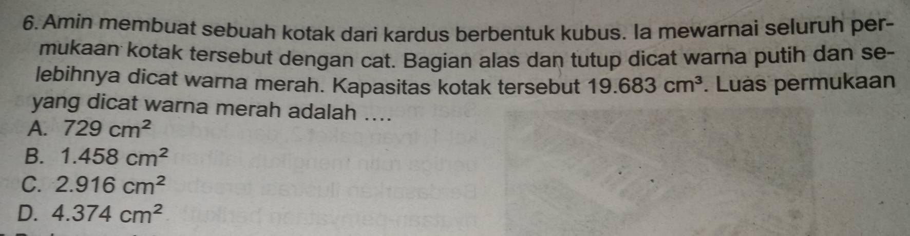 Amin membuat sebuah kotak dari kardus berbentuk kubus. Ia mewarnai seluruh per-
mukaan kotak tersebut dengan cat. Bagian alas dan tutup dicat warna putih dan se-
lebihnya dicat warna merah. Kapasitas kotak tersebut 19.683cm^3. Luas permukaan
yang dicat warna merah adalah ....
A. 729cm^2
B. 1.458cm^2
C. 2.916cm^2
D. 4.374cm^2