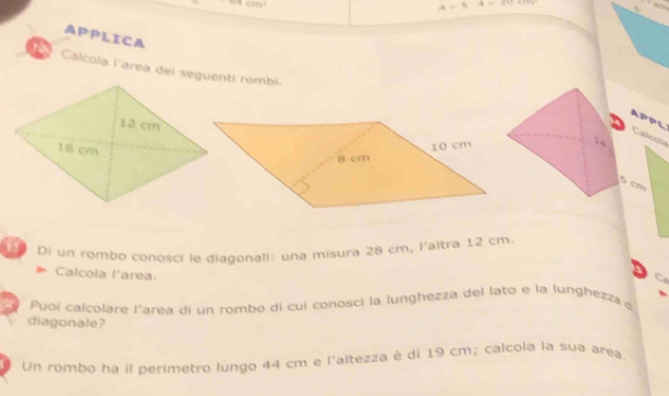 4=5
APPLICA 
1 Calcola l'area del seguenti rombi. 
APPL Calco 
cm 
Di un rombo conosci le diagonali: una misura 28 cm, l'altra 12 cm. 
Calcola l'area. 
Puoí calcolare l'area di un rombo di cui conosci la lunghezza del lato e la lunghezza 
diagonale? 
Un rombo ha il perimetro lungo 44 cm e l'altezza è di 19 cm; calcola la sua area