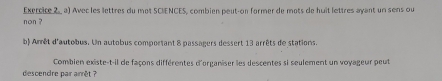 Exercire 2,a) Avec les lettres du mot SCIENCES, combien peut-on former de mots de huit lettres ayant un sens ou 
non ? 
b) Amrêt d'autobus. Un autobus comportant 8 passagers dessert 13 arrêts de stations. 
Combien existe-t-il de façons différentes d'organiser les descentes si seulement un voyageur peut 
descendre pair arrêt ?