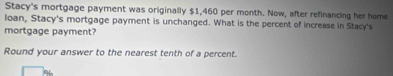 Stacy's mortgage payment was originally $1,460 per month. Now, after refinancing her home 
loan, Stacy's mortgage payment is unchanged. What is the percent of increase in Stacy's 
mortgage payment? 
Round your answer to the nearest tenth of a percent.
%