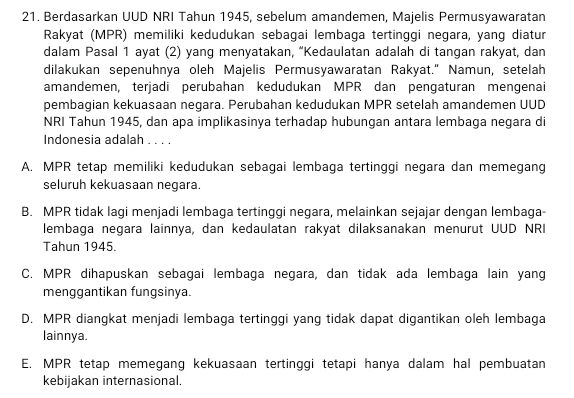 Berdasarkan UUD NRI Tahun 1945, sebelum amandemen, Majelis Permusyawaratan
Rakyat (MPR) memiliki kedudukan sebagai lembaga tertinggi negara, yang diatur
dalam Pasal 1 ayat (2) yang menyatakan, “Kedaulatan adalah di tangan rakyat, dan
dilakukan sepenuhnya oleh Majelis Permusyawaratan Rakyat." Namun, setelah
amandemen, terjadi perubahan kedudukan MPR dan pengaturan mengenai
pembagian kekuasaan negara. Perubahan kedudukan MPR setelah amandemen UUD
NRI Tahun 1945, dan apa implikasinya terhadap hubungan antara lembaga negara di
Indonesia adalah . . . .
A. MPR tetap memiliki kedudukan sebagai lembaga tertinggi negara dan memegang
seluruh kekuasaan negara.
B. MPR tidak lagi menjadi lembaga tertinggi negara, melainkan sejajar dengan lembaga-
lembaga negara lainnya, dan kedaulatan rakyat dilaksanakan menurut UUD NRI
Tahun 1945.
C. MPR dihapuskan sebagai lembaga negara, dan tidak ada lembaga lain yang
menggantikan fungsinya.
D. MPR diangkat menjadi lembaga tertinggi yang tidak dapat digantikan oleh lembaga
lainnya.
E. MPR tetap memegang kekuasaan tertinggi tetapi hanya dalam hal pembuatan
kebijakan internasional.