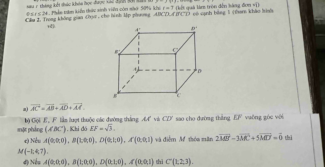 sau 7 tháng kết thúc khóa học được xác định bởi ham s y-J(')
0≤ t≤ 24. Phần trăm kiển thức sinh viên còn nhớ 50% khi t=7 (kết quả làm tròn đến hàng đơn vị)
Câu 2. Trong không gian Oxyz , cho hình lập phương ABCD. A'B'C'D có cạnh bằng 1 (tham khảo hình
Vwidehat e).
a) vector AC'=vector AB+vector AD+vector AA'.
b) Gọi E, F lần lượt thuộc các đường thắng AA và CD' sao cho đường thẳng EF vuông góc với
mặt phẳng (A'BC'). Khi đó EF=sqrt(3).
c) Nếu A(0;0;0),B(1;0;0),D(0;1;0),A'(0;0;1) và điểm M thỏa mãn 2vector MB'-3vector MC+5vector MD'=vector 0 thì
M(-1;4;7).
d) Nếu A(0;0;0),B(1;0;0),D(0;1;0),A'(0;0;1) thì C'(1;2;3).