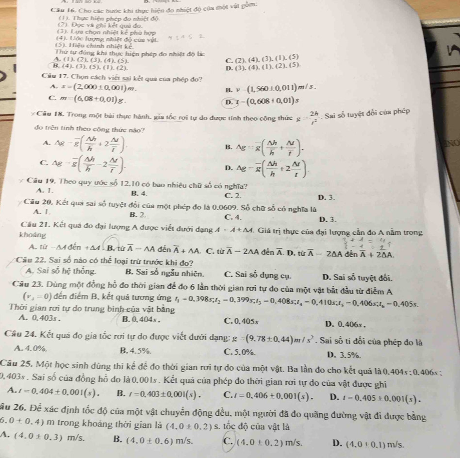 Cho các bước khi thực hiện đo nhiệt độ của một vật gỗm:
(1). Thực hiện phép đo nhiệt độ.
(2). Đọc và ghi kết quá đo.
(3). Lựa chọn nhiệt kế phù hợp
(4). Ước lượng nhiệt độ của vật.
(5). Hiệu chính nhiệt kể.
Thứ tự đúng khi thực hiện phép đo nhiệt độ là: (4),(3),(1),(5)
A. (1 (2),(3),(4),(5).
C. (2)
B (4),(3),(5),(1),(2). D. (3 ).(4).(1).(2).(5).
Câu 17. Chọn cách viết sai kết quá của phép đo?
A. s=(2,000± 0,001)m. v=(1,560± 0,011)m/s.
B.
C. m=(6,08+0,01)g.
D. t=(0,608+0,01)s
Câu 18. Trong một bài thực hành. gia tốc rợi tự do được tính theo công thức g= 2h/t^2 . Sai số tuyệt đối của phép
do trên tính theo công thức não?
A. Ag-overline g(frac △ hoverline h+2frac △ toverline t). INO
B. Ag=overline g(frac △ hoverline h+frac △ toverline t).
C. Ag=overline g(frac △ hoverline h-2frac △ toverline t).
D. △ g=overline g( △ h/h +2 △ t/t ).
Câu 19. Theo quy ước số 12.10 có bao nhiêu chữ số có nghĩa?
A. 1. B. 4. C. 2. D. 3.
Cầu 20. Kết quá sai số tuyệt đối của một phép đo là 0.0609. Số chữ số có nghĩa là
A. 1. B. 2. C. 4. D. 3.
Câu 21. Kết quá đo đại lượng A được viết dưới dạng A=A± △ A. Giá trị thực của đại lượng cần đo A nằm trong
khoảng
A. tử △ Aden+△ ALB từ overline A-△ A đến overline A+△ A. C. từ overline A-2△ A đến overline A. D. tiroverline A-2△ A dến overline A+2△ A.
Câu 22. Sai số nào có thể loại trừ trước khi đo?
A. Sai số hệ thống. B. Sai số ngẫu nhiên. C. Sai số dụng cụ. D. Sai số tuyệt đối.
Câu 23. Dùng một đồng hồ đo thời gian để đo 6 lần thời gian rơi tự do của một vật bắt đầu từ điểm A
(v_A=0) đến điểm B, kết quả tương ứng t_1=0,398s;t_2=0,399s;t_3=0,408s;t_4=0,410s;t_5=0,406s;t_6=0.405s.
Thời gian rơi tự do trung bình của vật bằng
A. 0,403s . B. 0, 404s . C. 0, 405s D. 0.406s .
Câu 24. Kết quá đo gia tốc rơi tự do được viết dưới dạng: g=(9.78± 0.44)m/s^2. Sai số tí đối của phép đo là
A. 4.0%. B. 4.5%. C. 5.0%. D. 3.5%.
Câu 25. Một học sinh dùng thì kế để đo thời gian rơi tự do của một vật. Ba lần đo cho kết quả là 0. 404s:0.406s:
0,403s . Sai số của đồng hồ đo là 0,001s . Kết quả của phép đo thời gian rơi tự do của vật được ghi
A. l=0,404± 0,001(s). B. t=0,403± 0,001(s). C. l=0.406± 0.001(s). D. t=0.405± 0.001(s).
ầu 26. Để xác định tốc độ của một vật chuyển động đều, một người đã do quãng đường vật đi được bằng
6. 0+0,4) m trong khoảng thời gian là (4,0± 0.2)s. tốc độ của vật là
A. (4.0± 0.3)m/s. B. (4.0± 0.6)m/s. C. (4.0± 0.2)m/s. D. (4,0+0.1)m/s.