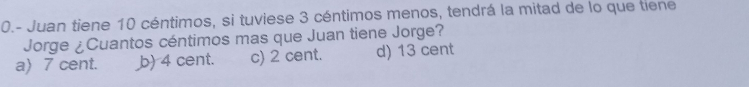 0.- Juan tiene 10 céntimos, si tuviese 3 céntimos menos, tendrá la mitad de lo que tiene
Jorge ¿Cuantos céntimos mas que Juan tiene Jorge?
a) 7 cent. b) 4 cent. c) 2 cent. d) 13 cent