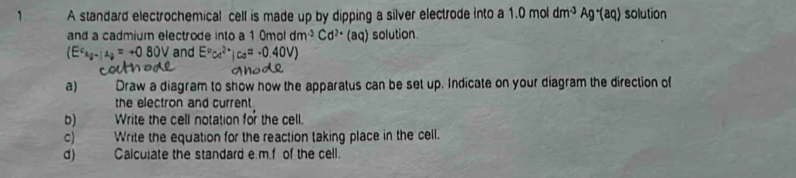 A standard electrochemical cell is made up by dipping a silver electrode into a 1.0moldm^(-3)Ag^-(aq) solution 
and a cadmium electrode into a 1 0mol dm^3Cd^(2+)(aq) solution
+080V and 
a) Draw a diagram to show how the apparatus can be set up. Indicate on your diagram the direction of 
the electron and current . 
b) Write the cell notation for the cell. 
C) Write the equation for the reaction taking place in the cell. 
d) Calculate the standard e m.f of the cell.