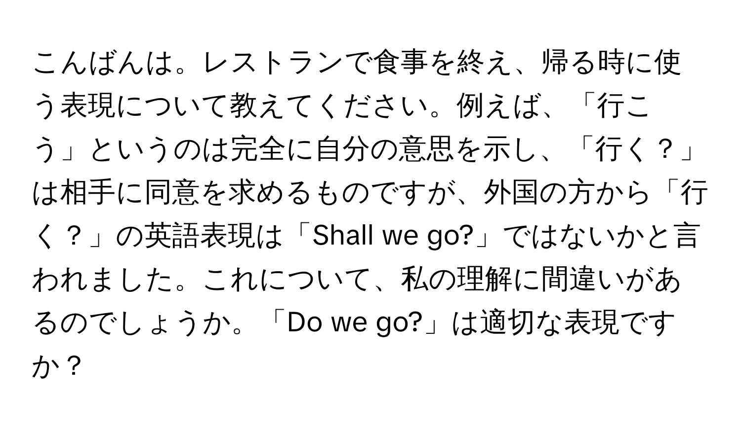 こんばんは。レストランで食事を終え、帰る時に使う表現について教えてください。例えば、「行こう」というのは完全に自分の意思を示し、「行く？」は相手に同意を求めるものですが、外国の方から「行く？」の英語表現は「Shall we go?」ではないかと言われました。これについて、私の理解に間違いがあるのでしょうか。「Do we go?」は適切な表現ですか？