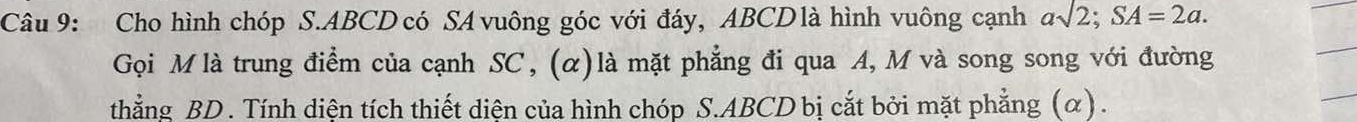 Cho hình chóp S. ABCD có SA vuông góc với đáy, ABCD là hình vuông cạnh asqrt(2); SA=2a. 
Gọi M là trung điểm của cạnh SC, (α)là mặt phẳng đi qua A, M và song song với đường 
thẳng BD. Tính diện tích thiết diện của hình chóp S. ABCD bị cắt bởi mặt phẳng (α) .