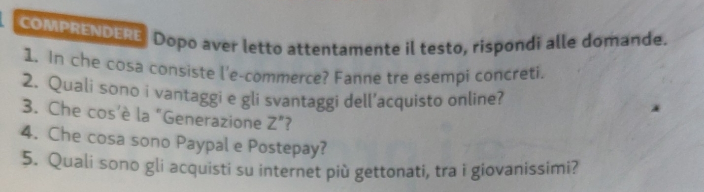 COMPRENDERE Dopo aver letto attentamente il testo, rispondi alle domande. 
1. In che cosa consiste l'e-commerce? Fanne tre esempi concreti. 
2. Quali sono i vantaggi e gli svantaggi dell’acquisto online? 
3. Che cos’è la “Generazione Z”? 
4. Che cosa sono Paypal e Postepay? 
5. Quali sono gli acquisti su internet più gettonati, tra i giovanissimi?