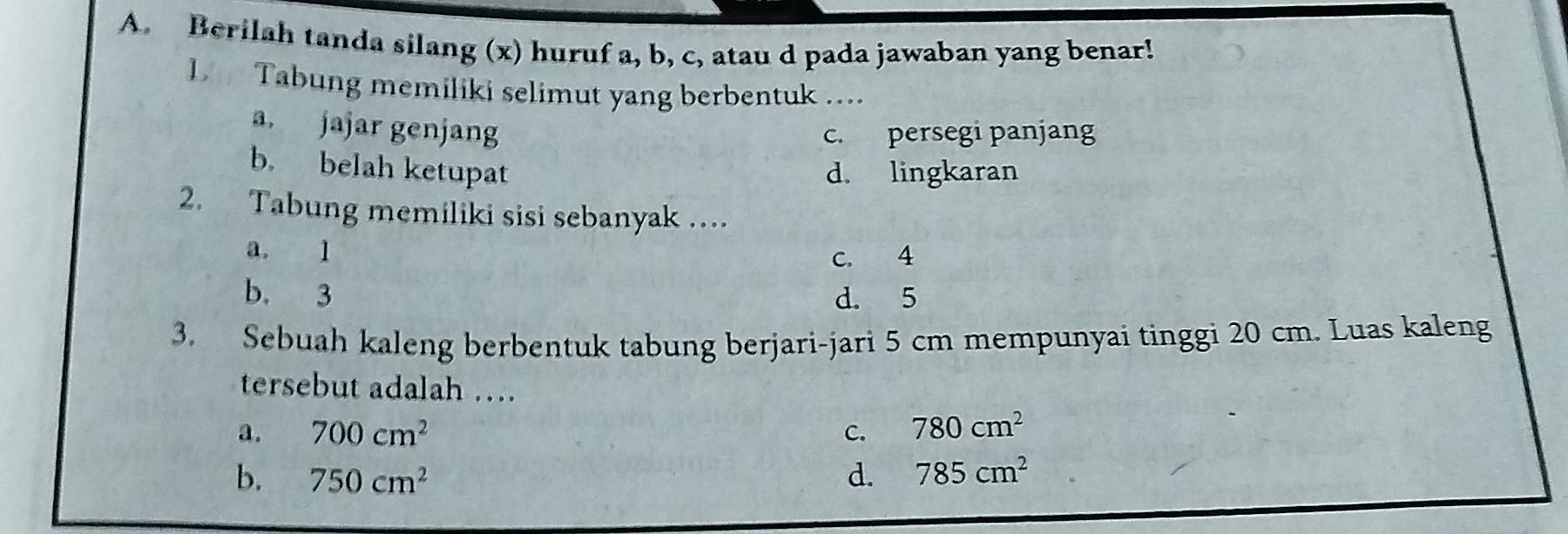 Berilah tanda silang (x) huruf a, b, c, atau d pada jawaban yang benar!
1. Tabung memiliki selimut yang berbentuk ....
a, jajar genjang
c. persegi panjang
b. belah ketupat d. lingkaran
2. Tabung memiliki sisi sebanyak …
a. 1
c. 4
b. 3 d. 5
3. Sebuah kaleng berbentuk tabung berjari-jari 5 cm mempunyai tinggi 20 cm. Luas kaleng
tersebut adalah …
a. 700cm^2 C. 780cm^2
b. 750cm^2 d. 785cm^2