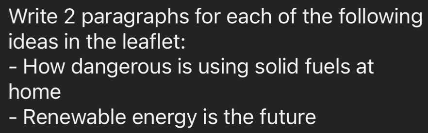 Write 2 paragraphs for each of the following 
ideas in the leaflet: 
- How dangerous is using solid fuels at 
home 
- Renewable energy is the future