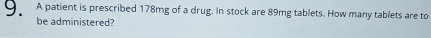 OA patient is prescribed 178mg of a drug. In stock are 89mg tablets. How many tablets are to 
be administered?