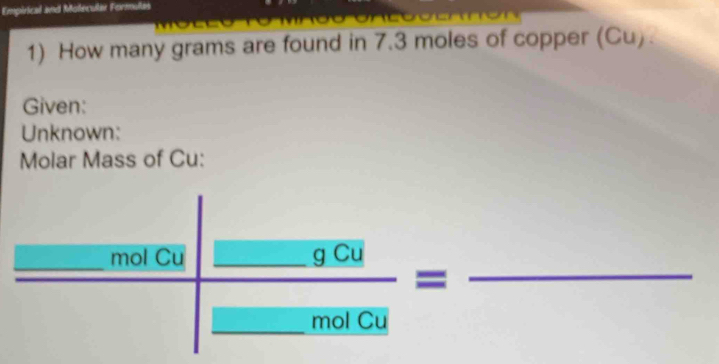 Empirical and Molecular Formulas 
1) How many grams are found in 7.3 moles of copper (Cu). 
Given: 
Unknown: 
Molar Mass of Cu: 
_mol Cu_ 
_ 
frac _ gCu= ._ 
_mol Cu