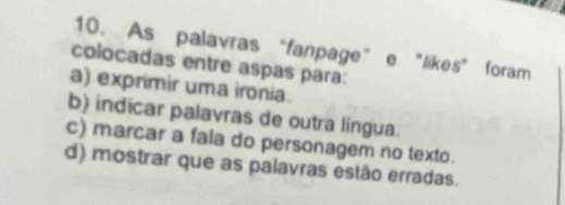 As palavras “fanpage” e "likes” foram
colocadas entre aspas para:
a) exprimir uma ironia.
b) indicar palavras de outra língua.
c) marcar a fala do personagem no texto.
d) mostrar que as palavras estão erradas.