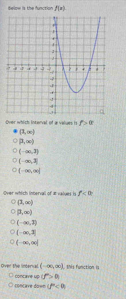 Below is the function f(x). 
Over which interval of ævalues is f'>0
(3,∈fty )
[3,∈fty )
(-∈fty ,3)
(-∈fty ,3]
(-∈fty ,∈fty ]
Over which interval of ∞ values is f'<0</tex>
(3,∈fty )
[3,∈fty )
(-∈fty ,3)
(-∈fty ,3]
(-∈fty ,∈fty ]
Over the interval (-∈fty ,∈fty ) , this function is
concave up (f''>0)
concave down (f''<0)