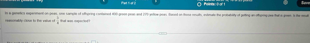 Save 
In a genetics experiment on peas, one sample of offspring contained 400 green peas and 270 yellow peas. Based on those results, estimate the probability of getting an offspring pea that is green. Is the resulf 
reasonably close to the value of  3/4  that was expected?