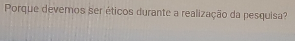 Porque devemos ser éticos durante a realização da pesquisa?