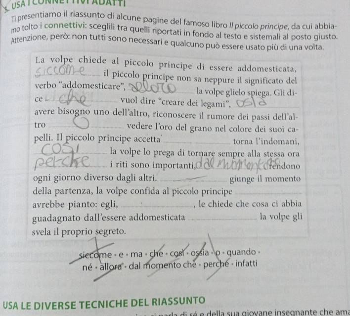 Ti presentiamo il riassunto di alcune pagine del famoso libro Il piccolo principe, da cui abbia
mo tolto i connettivi: sceglili tra quelli riportati in fondo al testo e sistemali al posto giusto.
Attenzione, però: non tutti sono necessari e qualcuno può essere usato più di una volta.
La volpe chiede al piccolo principe di essere addomesticata,
_il piccolo principe non sa neppure il significato del
verbo “addomesticare”, _la volpe glielo spiega. Gli di-
ce_
vuol dire “creare dei legami”,_
avere bisogno uno dell'altro, riconoscere il rumore dei passi dell'al-
tro_ vedere l'oro del grano nel colore dei suoi ca-
pelli. Il piccolo principe accetta _torna l'indomani,
_la volpe lo prega di tornare sempre alla stessa ora
_i riti sono importanti,_ Crendono
ogni giorno diverso dagli altri. _giunge il momento
della partenza, la volpe confida al piccolo principe_
avrebbe pianto: egli, _, le chiede che cosa ci abbia
guadagnato dall’essere addomesticata _la volpe gli
svela il proprio segreto.
siccome - e · ma · che - cosl - ossia » o - quando 
né « allora - dal momento che - perche - infatti
USA LE DIVERSE TECNICHE DEL RIASSUNTO
la di sé e della sua giovane insegnante che ama