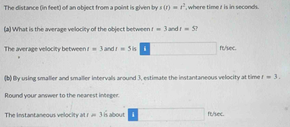 The distance (in feet) of an object from a point is given by s(t)=t^2 , where time t is in seconds. 
(a) What is the average velocity of the object between t=3 and t=5 2 
The average velocity between t=3 and t=5 1 i ft/sec. 
(b) By using smaller and smaller intervals around 3, estimate the instantaneous velocity at time t=3. 
Round your answer to the nearest integer. 
The instantaneous velocity at t=3 is about i ft/sec.