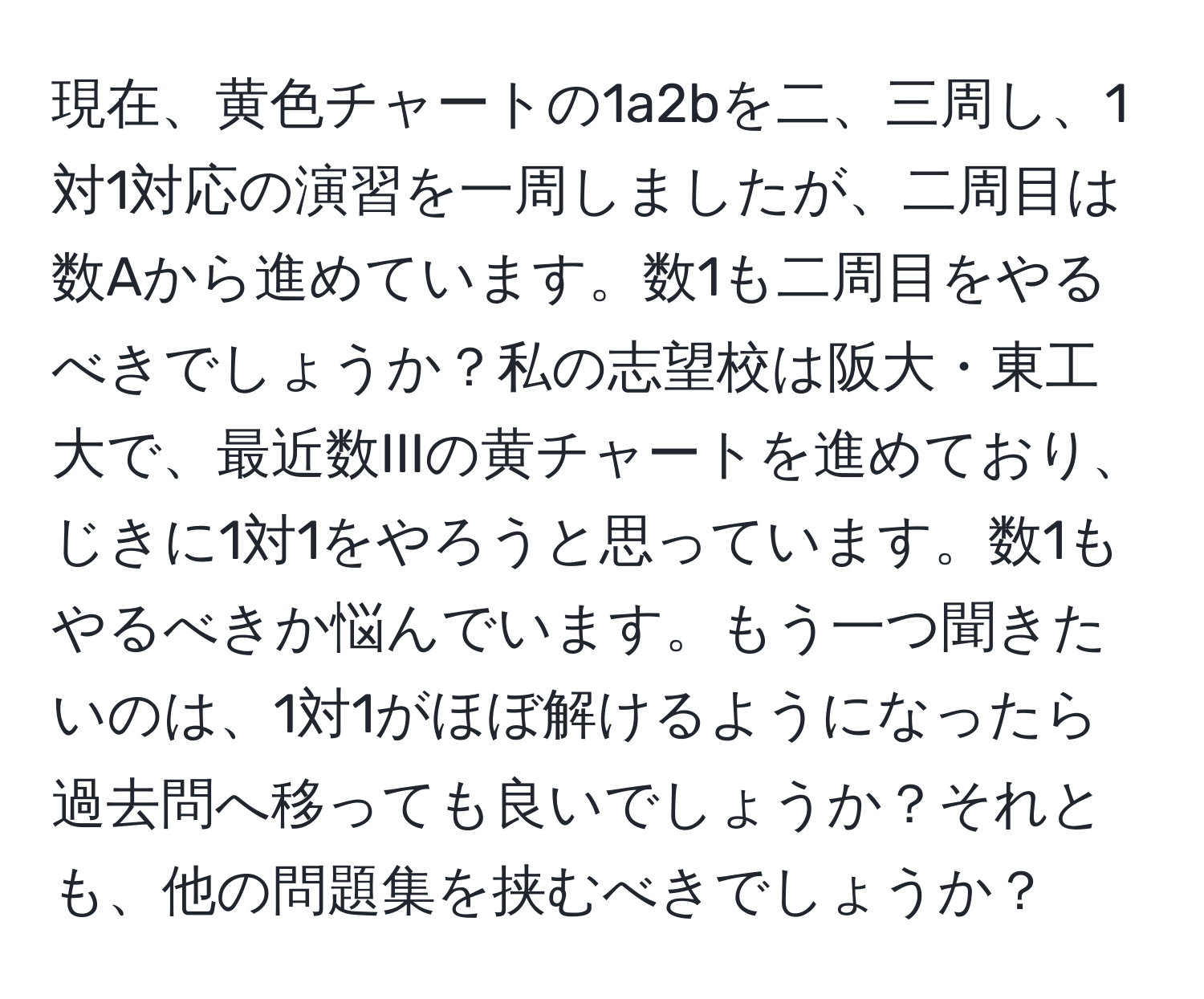 現在、黄色チャートの1a2bを二、三周し、1対1対応の演習を一周しましたが、二周目は数Aから進めています。数1も二周目をやるべきでしょうか？私の志望校は阪大・東工大で、最近数IIIの黄チャートを進めており、じきに1対1をやろうと思っています。数1もやるべきか悩んでいます。もう一つ聞きたいのは、1対1がほぼ解けるようになったら過去問へ移っても良いでしょうか？それとも、他の問題集を挟むべきでしょうか？