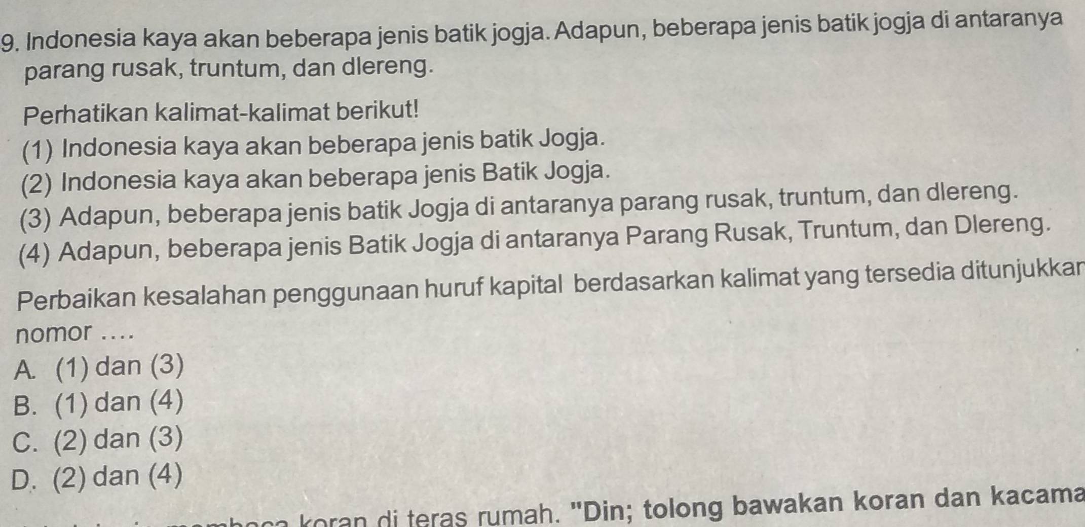 Indonesia kaya akan beberapa jenis batik jogja. Adapun, beberapa jenis batik jogja di antaranya
parang rusak, truntum, dan dlereng.
Perhatikan kalimat-kalimat berikut!
(1) Indonesia kaya akan beberapa jenis batik Jogja.
(2) Indonesia kaya akan beberapa jenis Batik Jogja.
(3) Adapun, beberapa jenis batik Jogja di antaranya parang rusak, truntum, dan dlereng.
(4) Adapun, beberapa jenis Batik Jogja di antaranya Parang Rusak, Truntum, dan Dlereng.
Perbaikan kesalahan penggunaan huruf kapital berdasarkan kalimat yang tersedia ditunjukkar
nomor ....
A. (1) dan (3)
B. (1) dan (4)
C. (2) dan (3)
D. (2) dan (4)
oca koran di teras rumah. "Din; tolong bawakan koran dan kacama