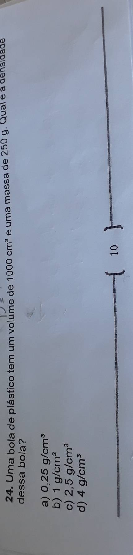 Uma bola de plástico tem um volume de 1000cm^3 e uma massa de 250 g. Qual é a densidade
dessa bola?
a) 0,25g/cm^3
b) 1g/cm^3
c) 2,5g/cm^3
d) 4g/cm^3
10