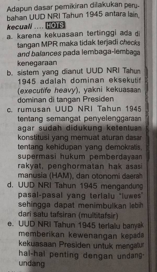 Adapun dasar pemikiran dilakukan peru-
bahan UUD NRI Tahun 1945 antara lain.
kecuali .... HOTS
a. karena kekuasaan tertinggi ada di
tangan MPR maka tidak terjadi checks
and balances pada lembaga-lembaga
kenegaraan
b. sistem yang dianut UUD NRI Tahun
1945 adalah dominan eksekutif
(executife heavy), yakni kekuasaan
dominan di tangan Presiden
c. rumusan UUD NRI Tahun 1945
tentang semangat penyelenggaraan 
agar sudah didukung ketentuan 
konstitusi yang memuat aturan dasar
tentang kehidupan yang demokratis,
supermasi hukum pemberdayaan 
rakyat, penghormatan hak asasi
manusia (HAM), dan otonomi daerah
d. UUD NRI Tahun 1945 mengandung
pasal-pasal yang terlalu “luwes”
sehingga dapat menimbulkan lebih
dari satu tafsiran (multitafsir)
e. UUD NRI Tahun 1945 terlalu banyak
memberikan kewenangan kepada
kekuasaan Presiden untuk mengatur
hal-hal penting dengan undang-
undang