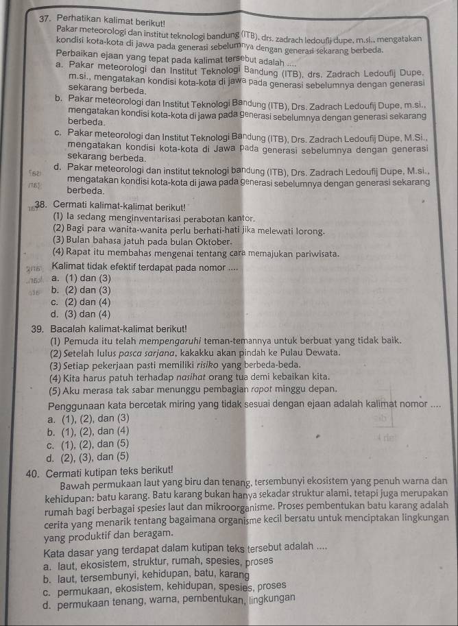 Perhatikan kalimat berikut!
Pakar meteorologi dan institut teknologi bandung (ITB), drs. zadrach ledoufi dupe, m.si., mengatakan
kondisi kota-kota di jawa pada generasi sebelumṇya dengan generasi sekarang berbeda.
Perbaikan ejaan yang tepat pada kalimat tersebut adalah ....
a. Pakar meteorologi dan Institut Teknologi Bandung (ITB), drs. Zadrach Ledoufij Dupe,
m.si., mengatakan kondisi kota-kota di jawa pada generasi sebelumnya dengan generasi
sekarang berbeda.
b. Pakar meteorologi dan Institut Teknologi Bandung (ITB), Drs. Zadrach Ledoufij Dupe, m.si.,
mengatakan kondisi kota-kota di jawa pada generasi sebelumnya dengan generasi sekarang
berbeda.
c. Pakar meteorologi dan Institut Teknologi Bandung (ITB), Drs. Zadrach Ledoufij Dupe, M.Si..
mengatakan kondisi kota-kota di Jawa pada generasi sebelumnya dengan generasi
sekarang berbeda.
5821 d. Pakar meteorologi dan institut teknologi bandung (ITB), Drs. Zadrach Ledoufij Dupe, M.si.,
(16) mengatakan kondisi kota-kota di jawa pada generasi sebelumnya dengan generasi sekarang
berbeda.
18 38. Cermati kalimat-kalimat berikut!
(1) Ia sedang menginventarisasi perabotan kantor.
(2) Bagi para wanita-wanita perlu berhati-hati jika melewati lorong.
(3) Bulan bahasa jatuh pada bulan Oktober.
(4) Rapat itu membahas mengenai tentang cara memajukan pariwisata.
2116 Kalimat tidak efektif terdapat pada nomor ....
./16> a. (1) dan (3)
016 b. (2) dan (3)
c. (2) dan (4)
d. (3) dan (4)
39. Bacalah kalimat-kalimat berikut!
(1) Pemuda itu telah mempengaruhi teman-temannya untuk berbuat yang tidak baik.
(2) Setelah lulus pasca sørjana, kakakku akan pindah ke Pulau Dewata.
(3) Setiap pekerjaan pasti memiliki risiko yang berbeda-beda.
(4) Kita harus patuh terhadap nasihat orang tua demi kebaikan kita.
(5) Aku merasa tak sabar menunggu pembagian rapot minggu depan.
Penggunaan kata bercetak miring yang tidak sesuai dengan ejaan adalah kalimat nomor ....
a. (1), (2), dan (3)
b. (1), (2), dan (4)
c. (1), (2), dan (5)
d. (2), (3), dan (5)
40. Cermati kutipan teks berikut!
Bawah permukaan laut yang biru dan tenang, tersembunyi ekosistem yang penuh warna dan
kehidupan: batu karang. Batu karang bukan hanya sekadar struktur alami, tetapi juga merupakan
rumah bagi berbagai spesies laut dan mikroorganisme. Proses pembentukan batu karang adalah
cerita yang menarik tentang bagaimana organisme kecil bersatu untuk menciptakan lingkungan
yang produktif dan beragam.
Kata dasar yang terdapat dalam kutipan teks tersebut adalah ....
a. laut, ekosistem, struktur, rumah, spesies, proses
b. laut, tersembunyi, kehidupan, batu, karang
c. permukaan, ekosistem, kehidupan, spesies, proses
d. permukaan tenang, warna, pembentukan, lingkungan