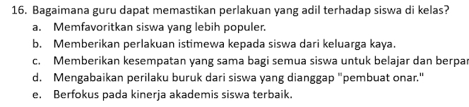 Bagaimana guru dapat memastikan perlakuan yang adil terhadap siswa di kelas?
a. Memfavoritkan siswa yang lebih populer.
b. Memberikan perlakuan istimewa kepada siswa dari keluarga kaya.
c. Memberikan kesempatan yang sama bagi semua siswa untuk belajar dan berpar
d. Mengabaikan perilaku buruk dari siswa yang dianggap "pembuat onar."
e. Berfokus pada kinerja akademis siswa terbaik.