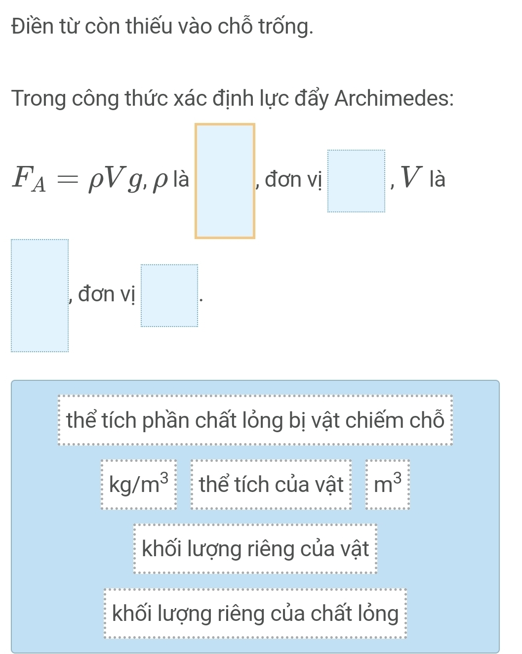 Điền từ còn thiếu vào chỗ trống.
Trong công thức xác định lực đẩy Archimedes:
F_A=rho Vg , ρ là □ , đơn vị □ , V là
, đơn vị □. 
thể tích phần chất lỏng bị vật chiếm chỗ
kg/m^3 thể tích của vật m^3
khối lượng riêng của vật
khối lượng riêng của chất lỏng