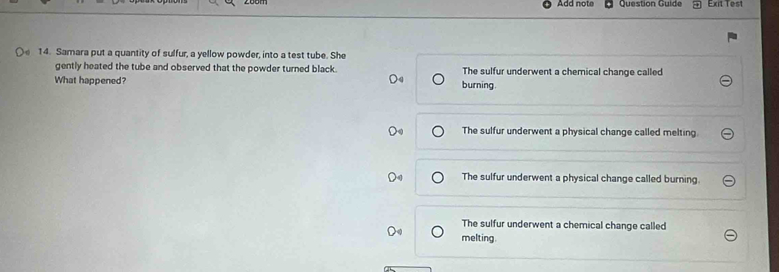 Add note Question Guide Exit Test
14. Samara put a quantity of sulfur, a yellow powder, into a test tube. She
gently heated the tube and observed that the powder turned black . The sulfur underwent a chemical change called
What happened? burning
The sulfur underwent a physical change called melting.
The sulfur underwent a physical change called burning.
The sulfur underwent a chemical change called
melting.