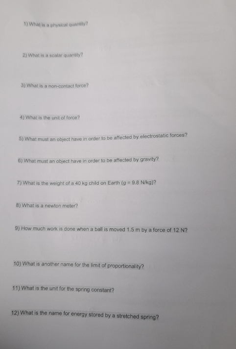 What is a physical quantity? 
2) What is a scalar quantity? 
3) What is a non-contact force? 
4) What is the unit of force? 
5) What must an object have in order to be affected by electrostatic forces? 
6) What must an object have in order to be affected by gravity? 
7) What is the weight of a 40 kg child on Earth (g=9.8N/kg) ? 
8) What is a newton meter? 
9) How much work is done when a ball is moved 1.5 m by a force of 12 N? 
10) What is another name for the limit of proportionality? 
11) What is the unit for the spring constant? 
12) What is the name for energy stored by a stretched spring?