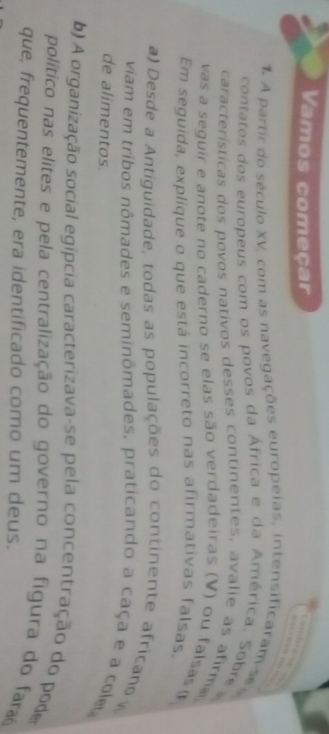 Vamos começar
E A partir do século XV, com as navegações europeias, intensificaram se s
contatos dos europeus com os povos da África e da América. Sobre
características dos povos nativos desses continentes, avalie as afirma
vas a seguir e anote no caderno se elas são verdadeiras (V) ou falsas()
Em seguida, explique o que está incorreto nas afirmativas falsas.
a) Desde a Antiguidade, todas as populações do continente africano 
viam em tribos nômades e seminômades, praticando a caça e a col
de alimentos.
b) A organização social egípcia caracterizava-se pela concentração do poder
político nas elites e pela centralização do governo na figura do faraó
que, frequentemente, era identificado como um deus.