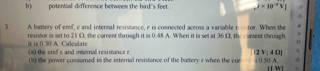 potential difference between the bird’s feet. )* 10^(-9)VJ
3. A battery of emf, ε and internal resistance, r is connected across a variable resistor. When the 
resistor is set to 21Ω, the current through it is 0.48 A. When it is set at 36 Ω, the current through 
it is 0.30 A. Calculate 
(a) the emf ε and internal resistance r. [12V;4Omega ]
(b) the power consumed in the internal resistance of the battery r when the current is 0.50 A. 
W]