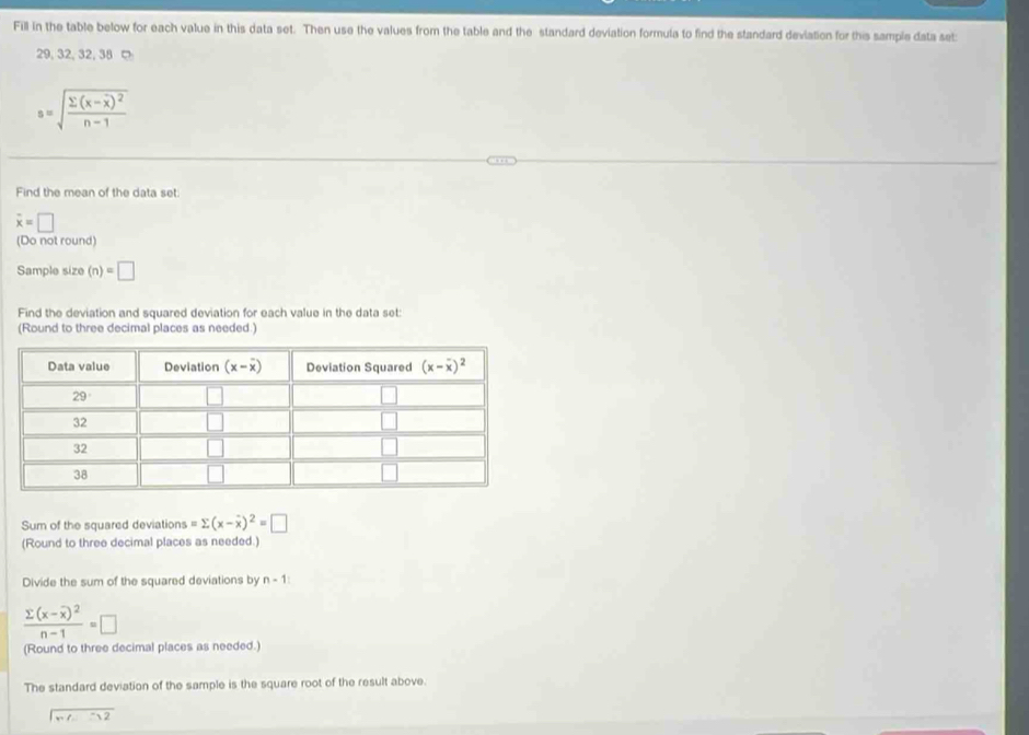Fill in the table below for each value in this data set. Then use the values from the table and the standard deviation formula to find the standard deviation for this sample data set:
29, 32, 32,38
s=sqrt(frac sumlimits (x-overline x))^2n-1
Find the mean of the data set:
overline x=□
(Do not round)
Sample size (n)=□
Find the deviation and squared deviation for each value in the data set:
(Round to three decimal places as needed.)
Sum of the squared deviations =sumlimits (x-overline x)^2=□
(Round to three decimal places as needed.)
Divide the sum of the squared deviations by n-1
frac sumlimits (x-overline x)^2n-1=□
(Round to three decimal places as needed.)
The standard deviation of the sample is the square root of the result above.
x=-32