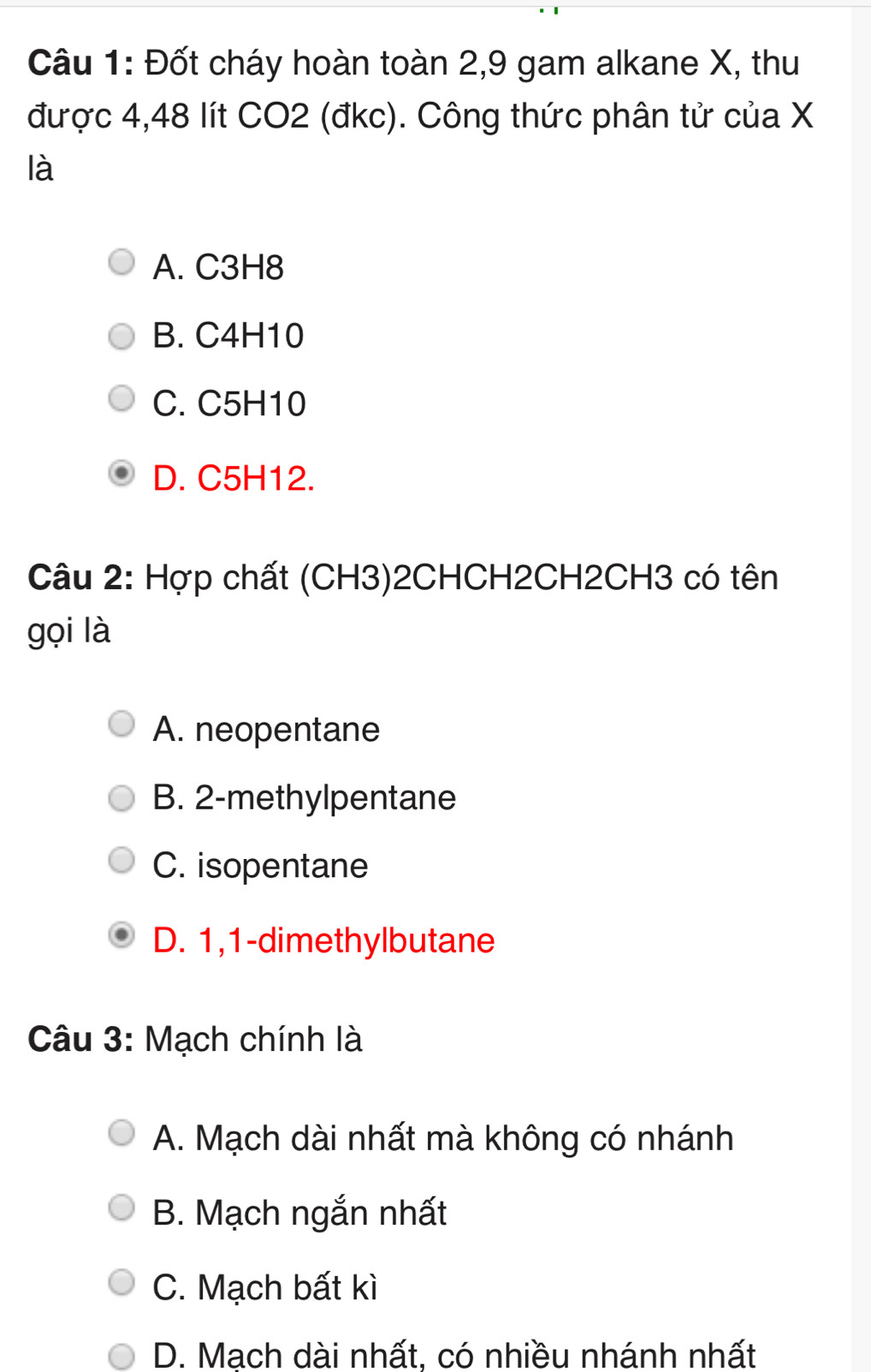 Đốt cháy hoàn toàn 2, 9 gam alkane X, thu
được 4,48 lít CO2 (đkc). Công thức phân tử của X
là
A. C3H8
B. C4H10
C. C5H10
D. C5H12.
Câu 2: Hợp chất (CH3)2CHCH2CH2CH3 có tên
gọi là
A. neopentane
B. 2 -methylpentane
C. isopentane
D. 1, 1 -dimethylbutane
Câu 3: Mạch chính là
A. Mạch dài nhất mà không có nhánh
B. Mạch ngắn nhất
C. Mạch bất kì
D. Mạch dài nhất, có nhiều nhánh nhất