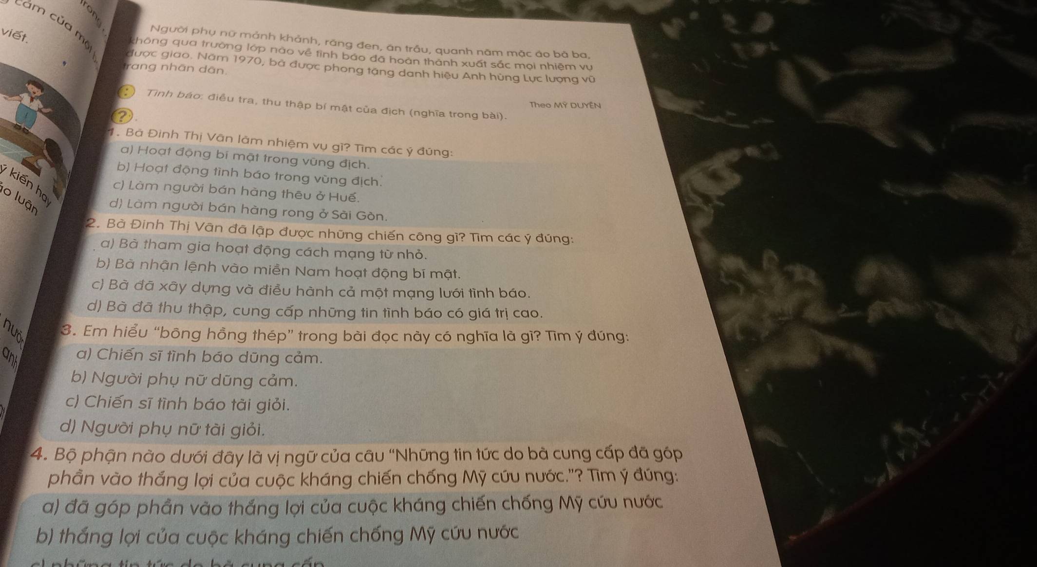 a 
cảm của một
viết.
Người phụ nữ mảnh khảnh, rãng đen, ân trẫu, quanh năm mặc ảo bà ba,
không qua trường lớp nào về tỉnh báo đã hoàn thành xuất sắc mọi nhiệm vu
được giao. Năm 1970, bà được phong tặng danh hiệu Anh hùng Lực lượng vũ
trang nhãn dân.
Theo MY DUYEN
Tình báo: điều tra, thu thập bí mật của địch (nghĩa trong bài).
?
1. Bà Đình Thị Vân làm nhiệm vụ gì? Tìm các ý đúng:
a) Hoạt động bí mật trong vũng địch.
b) Hoạt động tình báo trong vùng địch.
kiến họ
c) Làm người bán hàng thêu ở Huế.
lo luận
d) Làm người bán hàng rong ở Sài Gòn.
2. Bà Đinh Thị Vân đã lập được những chiến công gì? Tìm các ý đúng:
a) Bà tham gia hoạt động cách mạng từ nhỏ.
b) Bà nhận lệnh vào miền Nam hoạt động bí mật.
c) Bà đã xãy dựng và điều hành cả một mạng lưới tình báo.
d) Bà đã thu thập, cung cấp những tin tình báo có giá trị cao.
nuỏ 3. Em hiểu “bông hồng thép” trong bài đọc này có nghĩa là gì? Tìm ý đúng:
anh
a) Chiến sĩ tình báo dũng cảm.
b) Người phụ nữ dũng cảm.
c) Chiến sĩ tình báo tài giỏi.
d) Người phụ nữ tài giỏi.
4. Bộ phận nào dưới đây là vị ngữ của câu “Những tin tức do bà cung cấp đã góp
phần vào thắng lợi của cuộc kháng chiến chống Mỹ cứu nước."? Tìm ý đúng:
a) đã góp phần vào thắng lợi của cuộc kháng chiến chống Mỹ cứu nước
b) thắng lợi của cuộc kháng chiến chống Mỹ cứu nước