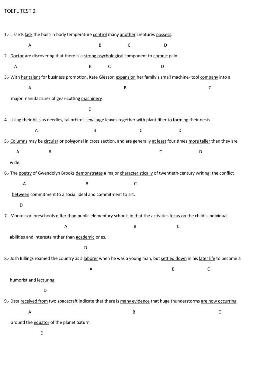 TOEFL TEST 2
1.- Lizards lack the built-in body temperature control many another creatures possess.
A
B C
D
2.- Doctor are discovering that there is a strong psychological component to chronic pain.
A
B C
D
3.- With her talent for business promotion, Kate Gleason expansion her family’s small machine- tool company into a
A
B
C
major manufacturer of gear-cutting machinery.
D
4.- Using their bills as needles, tailorbirds sew large leaves together with plant fiber to forming their nests.
A
B
C
D
5.- Columns may be circular or polygonal in cross section, and are generally at least four times more taller than they are
A B
C
D
wide.
6.- The poetry of Gwendolyn Brooks demonstrates a major characteristically of twentieth-century writing: the conflict
A
B
C
between commitment to a social ideal and commitment to art.
D
7.- Montessori preschools differ than public elementary schools in that the activities focus on the child’s individual
A
B
C
abilities and interests rather than academic ones.
D
8.- Josh Billings roamed the country as a laborer when he was a young man, but settled down in his later life to become a
A
B C
humorist and lecturing.
D
9.- Data received from two spacecraft indicate that there is many evidence that huge thunderstorms are now occurring
A
B
C
around the equator of the planet Saturn.
D