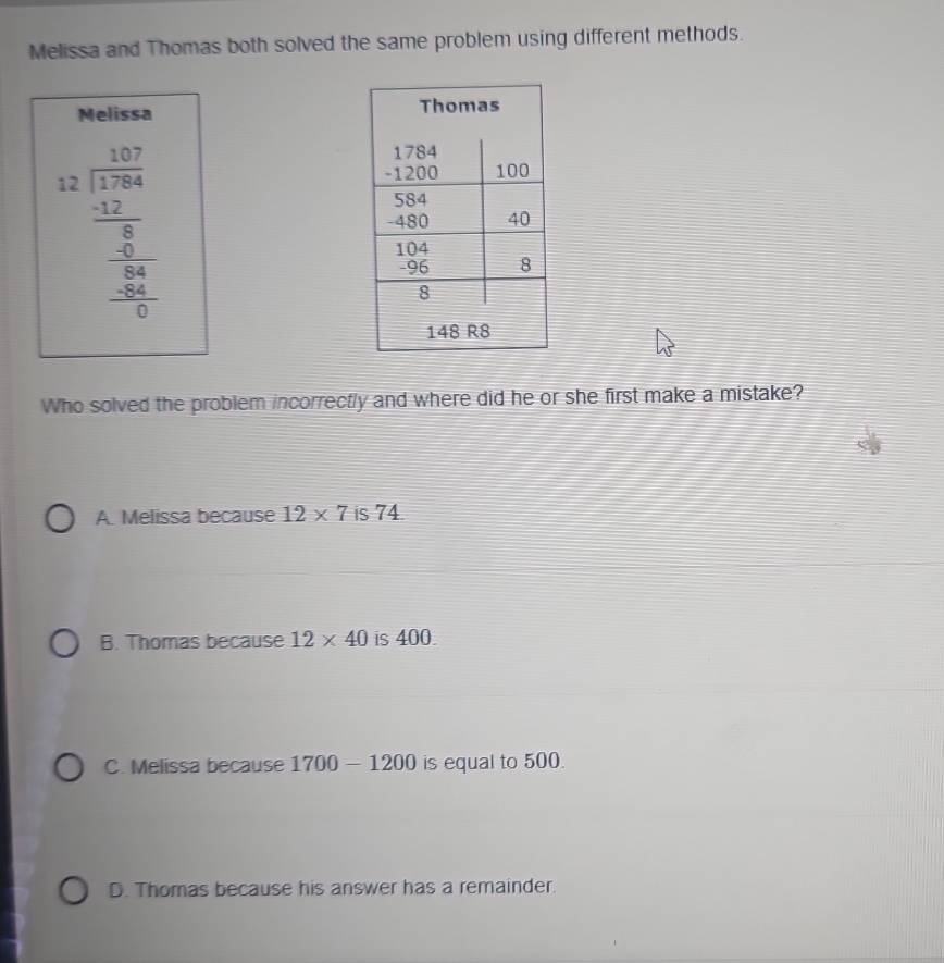 Melissa and Thomas both solved the same problem using different methods.
Melissa
beginarrayr 1.13frac 1.373.25frac 1.24  0^16frac -frac 381 
Who solved the problem incorrectly and where did he or she first make a mistake?
A. Melissa because 12* 7 is 74.
B. Thomas because 12* 40 is 400.
C. Melissa because 1700-1200 is equal to 500.
D. Thomas because his answer has a remainder.