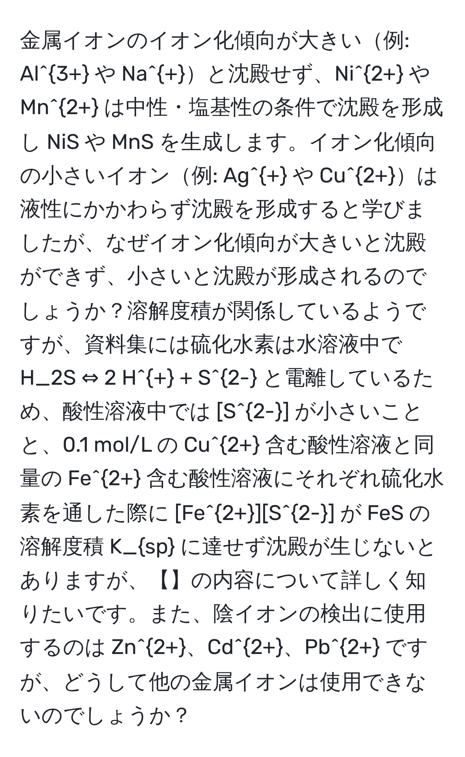 金属イオンのイオン化傾向が大きい例: Al^(3+) や Na^+と沈殿せず、Ni^(2+) や Mn^(2+) は中性・塩基性の条件で沈殿を形成し NiS や MnS を生成します。イオン化傾向の小さいイオン例: Ag^+ や Cu^(2+)は液性にかかわらず沈殿を形成すると学びましたが、なぜイオン化傾向が大きいと沈殿ができず、小さいと沈殿が形成されるのでしょうか？溶解度積が関係しているようですが、資料集には硫化水素は水溶液中で H_2S ⇔ 2 H^+ + S^(2-) と電離しているため、酸性溶液中では [S^(2-)] が小さいことと、0.1 mol/L の Cu^(2+) 含む酸性溶液と同量の Fe^(2+) 含む酸性溶液にそれぞれ硫化水素を通した際に [Fe^(2+)][S^(2-)] が FeS の溶解度積 K_sp に達せず沈殿が生じないとありますが、【】の内容について詳しく知りたいです。また、陰イオンの検出に使用するのは Zn^(2+)、Cd^(2+)、Pb^(2+) ですが、どうして他の金属イオンは使用できないのでしょうか？