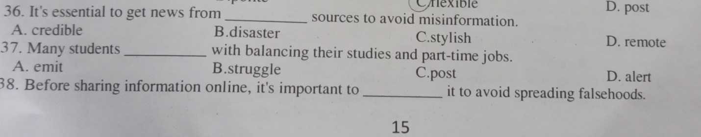 Cnexible D. post
36. It's essential to get news from _sources to avoid misinformation.
A. credible B.disaster D. remote
C.stylish
37. Many students _with balancing their studies and part-time jobs.
A. emit B.struggle C.post D. alert
38. Before sharing information online, it's important to _it to avoid spreading falsehoods.
15
